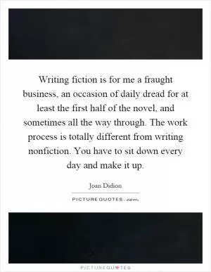 Writing fiction is for me a fraught business, an occasion of daily dread for at least the first half of the novel, and sometimes all the way through. The work process is totally different from writing nonfiction. You have to sit down every day and make it up Picture Quote #1