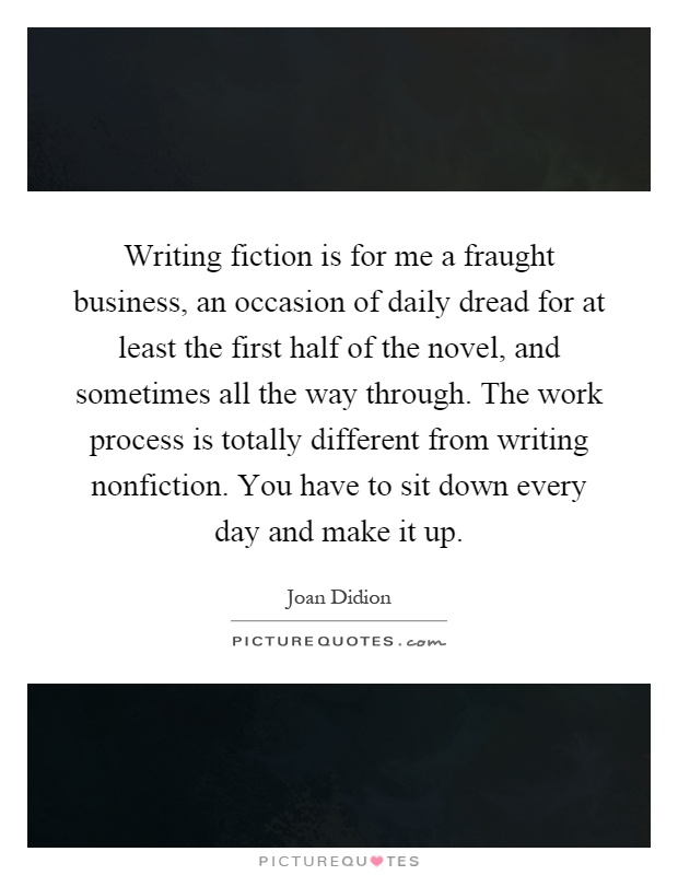 Writing fiction is for me a fraught business, an occasion of daily dread for at least the first half of the novel, and sometimes all the way through. The work process is totally different from writing nonfiction. You have to sit down every day and make it up Picture Quote #1