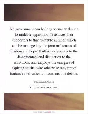No government can be long secure without a formidable opposition. It reduces their supporters to that tractable number which can be managed by the joint influences of fruition and hope. It offers vengeance to the discontented, and distinction to the ambitious; and employs the energies of aspiring spirits, who otherwise may prove traitors in a division or assassins in a debate Picture Quote #1