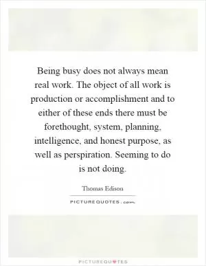 Being busy does not always mean real work. The object of all work is production or accomplishment and to either of these ends there must be forethought, system, planning, intelligence, and honest purpose, as well as perspiration. Seeming to do is not doing Picture Quote #1