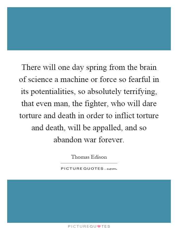 There will one day spring from the brain of science a machine or force so fearful in its potentialities, so absolutely terrifying, that even man, the fighter, who will dare torture and death in order to inflict torture and death, will be appalled, and so abandon war forever Picture Quote #1