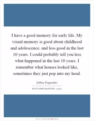 I have a good memory for early life. My visual memory is good about childhood and adolescence, and less good in the last 10 years. I could probably tell you less what happened in the last 10 years. I remember what houses looked like, sometimes they just pop into my head Picture Quote #1