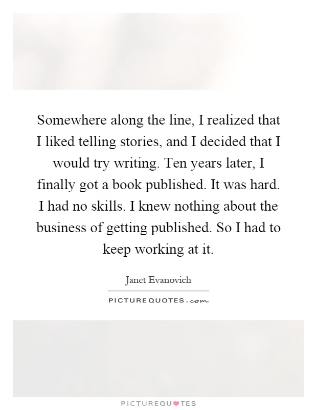 Somewhere along the line, I realized that I liked telling stories, and I decided that I would try writing. Ten years later, I finally got a book published. It was hard. I had no skills. I knew nothing about the business of getting published. So I had to keep working at it Picture Quote #1