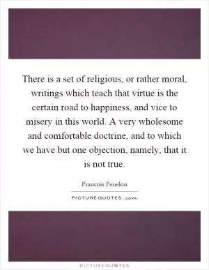 There is a set of religious, or rather moral, writings which teach that virtue is the certain road to happiness, and vice to misery in this world. A very wholesome and comfortable doctrine, and to which we have but one objection, namely, that it is not true Picture Quote #1