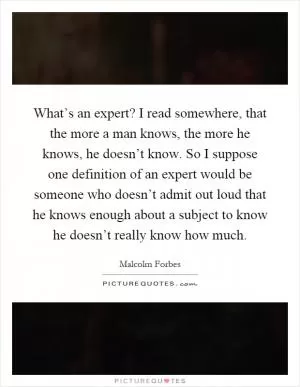 What’s an expert? I read somewhere, that the more a man knows, the more he knows, he doesn’t know. So I suppose one definition of an expert would be someone who doesn’t admit out loud that he knows enough about a subject to know he doesn’t really know how much Picture Quote #1