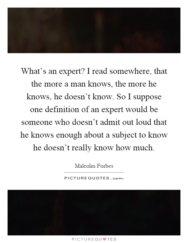 What's an expert? I read somewhere, that the more a man knows, the more he knows, he doesn't know. So I suppose one definition of an expert would be someone who doesn't admit out loud that he knows enough about a subject to know he doesn't really know how much Picture Quote #1