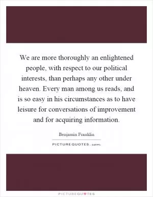 We are more thoroughly an enlightened people, with respect to our political interests, than perhaps any other under heaven. Every man among us reads, and is so easy in his circumstances as to have leisure for conversations of improvement and for acquiring information Picture Quote #1