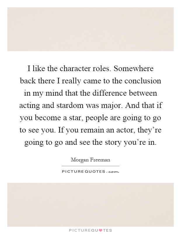 I like the character roles. Somewhere back there I really came to the conclusion in my mind that the difference between acting and stardom was major. And that if you become a star, people are going to go to see you. If you remain an actor, they're going to go and see the story you're in Picture Quote #1