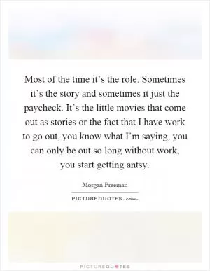 Most of the time it’s the role. Sometimes it’s the story and sometimes it just the paycheck. It’s the little movies that come out as stories or the fact that I have work to go out, you know what I’m saying, you can only be out so long without work, you start getting antsy Picture Quote #1