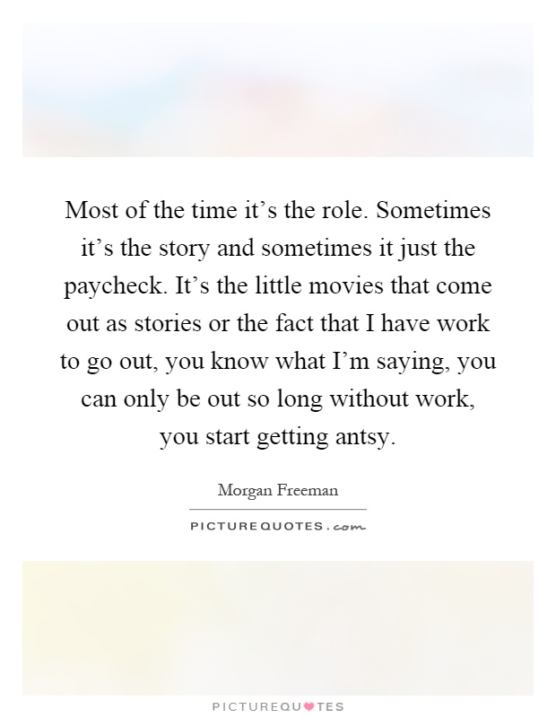 Most of the time it's the role. Sometimes it's the story and sometimes it just the paycheck. It's the little movies that come out as stories or the fact that I have work to go out, you know what I'm saying, you can only be out so long without work, you start getting antsy Picture Quote #1
