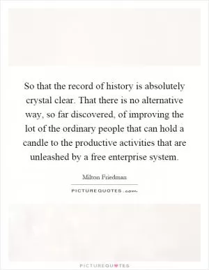 So that the record of history is absolutely crystal clear. That there is no alternative way, so far discovered, of improving the lot of the ordinary people that can hold a candle to the productive activities that are unleashed by a free enterprise system Picture Quote #1