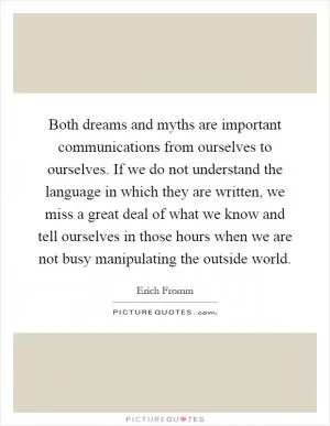 Both dreams and myths are important communications from ourselves to ourselves. If we do not understand the language in which they are written, we miss a great deal of what we know and tell ourselves in those hours when we are not busy manipulating the outside world Picture Quote #1