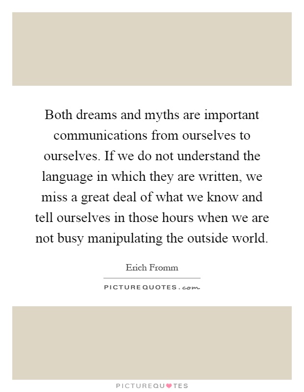 Both dreams and myths are important communications from ourselves to ourselves. If we do not understand the language in which they are written, we miss a great deal of what we know and tell ourselves in those hours when we are not busy manipulating the outside world Picture Quote #1