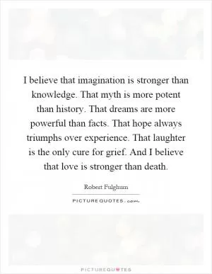 I believe that imagination is stronger than knowledge. That myth is more potent than history. That dreams are more powerful than facts. That hope always triumphs over experience. That laughter is the only cure for grief. And I believe that love is stronger than death Picture Quote #1