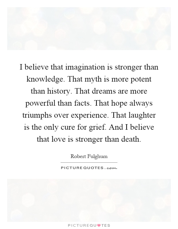 I believe that imagination is stronger than knowledge. That myth is more potent than history. That dreams are more powerful than facts. That hope always triumphs over experience. That laughter is the only cure for grief. And I believe that love is stronger than death Picture Quote #1