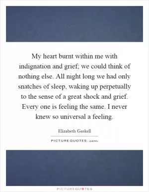 My heart burnt within me with indignation and grief; we could think of nothing else. All night long we had only snatches of sleep, waking up perpetually to the sense of a great shock and grief. Every one is feeling the same. I never knew so universal a feeling Picture Quote #1
