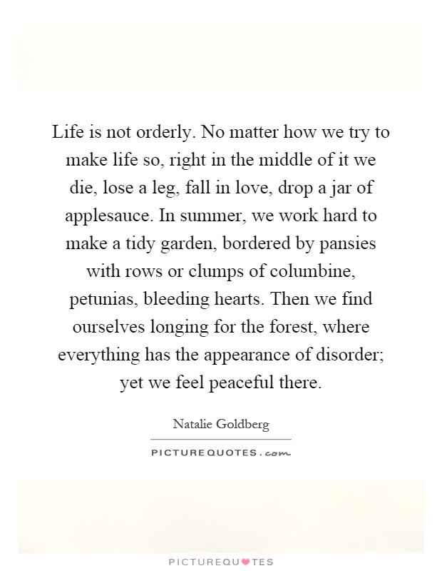 Life is not orderly. No matter how we try to make life so, right in the middle of it we die, lose a leg, fall in love, drop a jar of applesauce. In summer, we work hard to make a tidy garden, bordered by pansies with rows or clumps of columbine, petunias, bleeding hearts. Then we find ourselves longing for the forest, where everything has the appearance of disorder; yet we feel peaceful there Picture Quote #1
