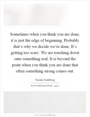 Sometimes when you think you are done, it is just the edge of beginning. Probably that’s why we decide we’re done. It’s getting too scary. We are touching down onto something real. It is beyond the point when you think you are done that often something strong comes out Picture Quote #1