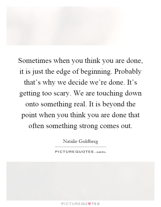 Sometimes when you think you are done, it is just the edge of beginning. Probably that's why we decide we're done. It's getting too scary. We are touching down onto something real. It is beyond the point when you think you are done that often something strong comes out Picture Quote #1