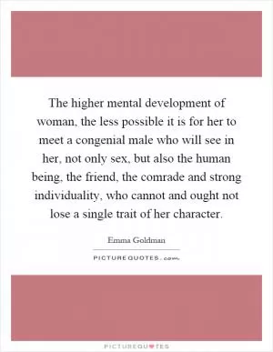 The higher mental development of woman, the less possible it is for her to meet a congenial male who will see in her, not only sex, but also the human being, the friend, the comrade and strong individuality, who cannot and ought not lose a single trait of her character Picture Quote #1