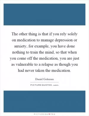The other thing is that if you rely solely on medication to manage depression or anxiety, for example, you have done nothing to train the mind, so that when you come off the medication, you are just as vulnerable to a relapse as though you had never taken the medication Picture Quote #1