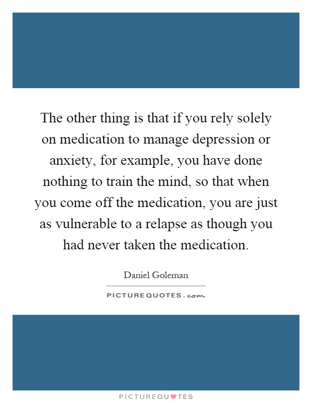 The other thing is that if you rely solely on medication to manage depression or anxiety, for example, you have done nothing to train the mind, so that when you come off the medication, you are just as vulnerable to a relapse as though you had never taken the medication Picture Quote #1
