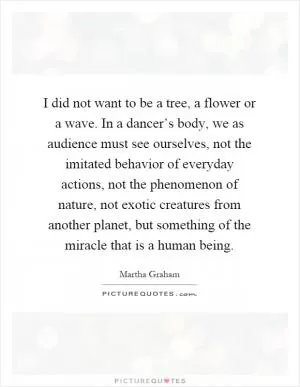 I did not want to be a tree, a flower or a wave. In a dancer’s body, we as audience must see ourselves, not the imitated behavior of everyday actions, not the phenomenon of nature, not exotic creatures from another planet, but something of the miracle that is a human being Picture Quote #1