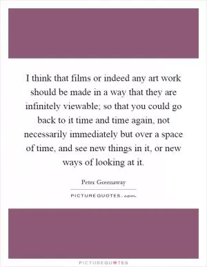 I think that films or indeed any art work should be made in a way that they are infinitely viewable; so that you could go back to it time and time again, not necessarily immediately but over a space of time, and see new things in it, or new ways of looking at it Picture Quote #1