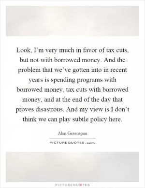 Look, I’m very much in favor of tax cuts, but not with borrowed money. And the problem that we’ve gotten into in recent years is spending programs with borrowed money, tax cuts with borrowed money, and at the end of the day that proves disastrous. And my view is I don’t think we can play subtle policy here Picture Quote #1