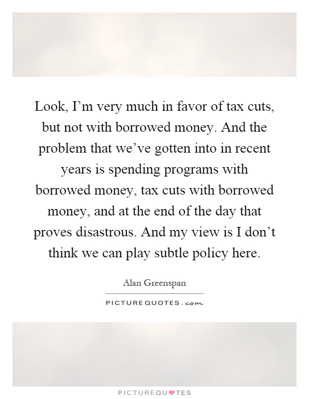 Look, I'm very much in favor of tax cuts, but not with borrowed money. And the problem that we've gotten into in recent years is spending programs with borrowed money, tax cuts with borrowed money, and at the end of the day that proves disastrous. And my view is I don't think we can play subtle policy here Picture Quote #1