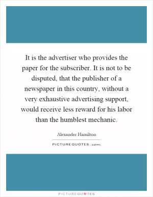 It is the advertiser who provides the paper for the subscriber. It is not to be disputed, that the publisher of a newspaper in this country, without a very exhaustive advertising support, would receive less reward for his labor than the humblest mechanic Picture Quote #1