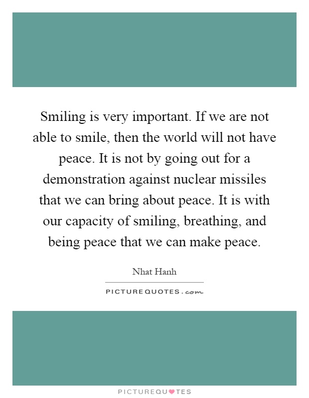 Smiling is very important. If we are not able to smile, then the world will not have peace. It is not by going out for a demonstration against nuclear missiles that we can bring about peace. It is with our capacity of smiling, breathing, and being peace that we can make peace Picture Quote #1
