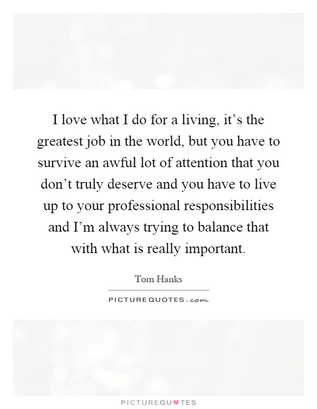 I love what I do for a living, it's the greatest job in the world, but you have to survive an awful lot of attention that you don't truly deserve and you have to live up to your professional responsibilities and I'm always trying to balance that with what is really important Picture Quote #1