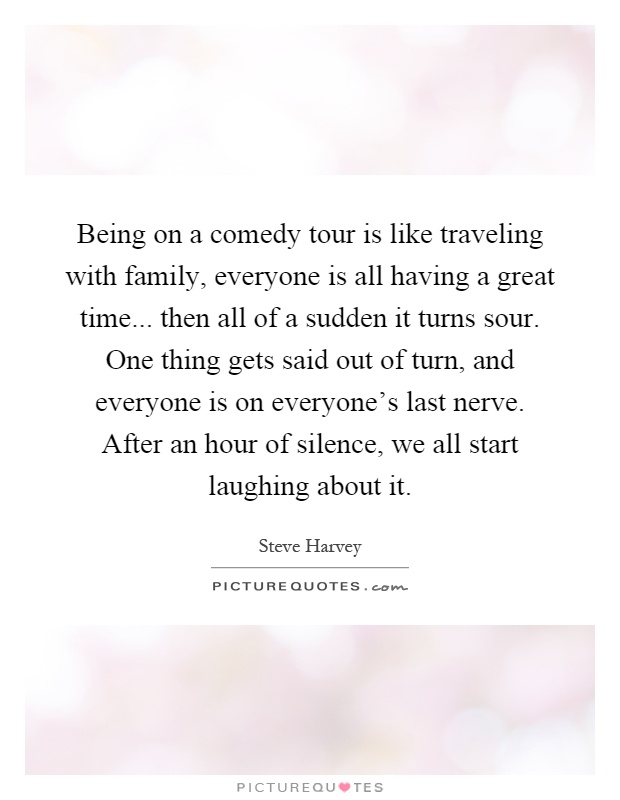 Being on a comedy tour is like traveling with family, everyone is all having a great time... then all of a sudden it turns sour. One thing gets said out of turn, and everyone is on everyone's last nerve. After an hour of silence, we all start laughing about it Picture Quote #1