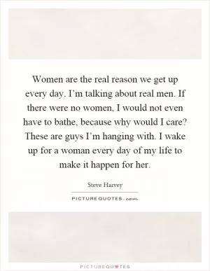 Women are the real reason we get up every day. I’m talking about real men. If there were no women, I would not even have to bathe, because why would I care? These are guys I’m hanging with. I wake up for a woman every day of my life to make it happen for her Picture Quote #1
