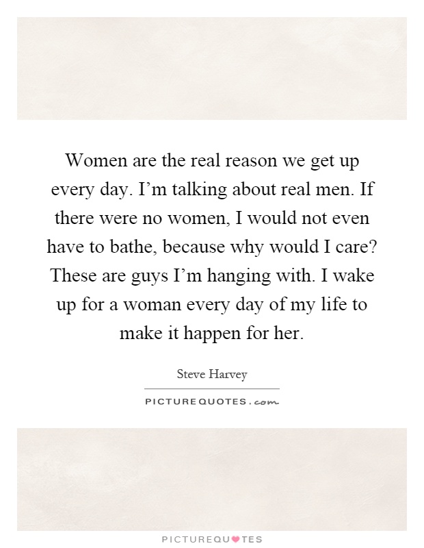 Women are the real reason we get up every day. I'm talking about real men. If there were no women, I would not even have to bathe, because why would I care? These are guys I'm hanging with. I wake up for a woman every day of my life to make it happen for her Picture Quote #1