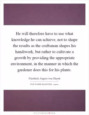 He will therefore have to use what knowledge he can achieve, not to shape the results as the craftsman shapes his handiwork, but rather to cultivate a growth by providing the appropriate environment, in the manner in which the gardener does this for his plants Picture Quote #1