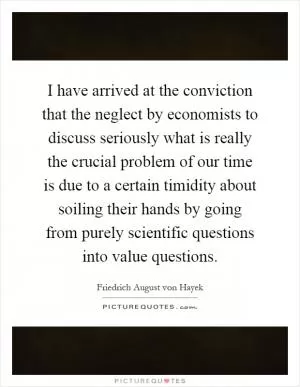 I have arrived at the conviction that the neglect by economists to discuss seriously what is really the crucial problem of our time is due to a certain timidity about soiling their hands by going from purely scientific questions into value questions Picture Quote #1