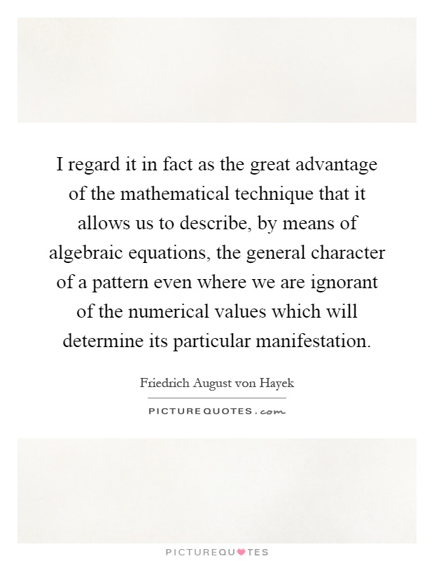 I regard it in fact as the great advantage of the mathematical technique that it allows us to describe, by means of algebraic equations, the general character of a pattern even where we are ignorant of the numerical values which will determine its particular manifestation Picture Quote #1