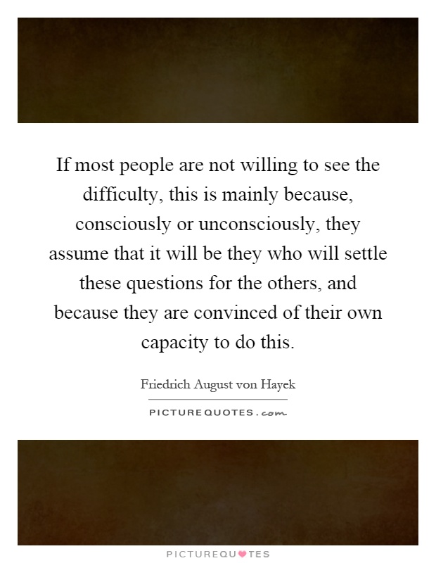 If most people are not willing to see the difficulty, this is mainly because, consciously or unconsciously, they assume that it will be they who will settle these questions for the others, and because they are convinced of their own capacity to do this Picture Quote #1