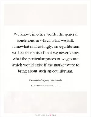 We know, in other words, the general conditions in which what we call, somewhat misleadingly, an equilibrium will establish itself: but we never know what the particular prices or wages are which would exist if the market were to bring about such an equilibrium Picture Quote #1