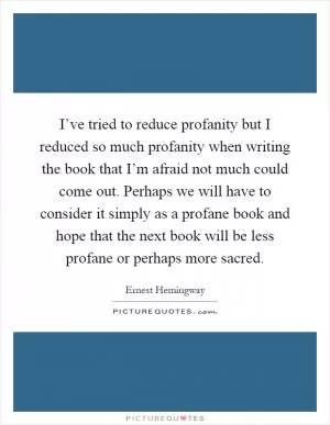 I’ve tried to reduce profanity but I reduced so much profanity when writing the book that I’m afraid not much could come out. Perhaps we will have to consider it simply as a profane book and hope that the next book will be less profane or perhaps more sacred Picture Quote #1