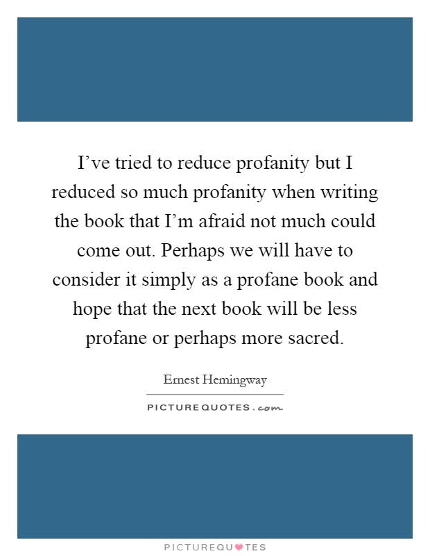 I've tried to reduce profanity but I reduced so much profanity when writing the book that I'm afraid not much could come out. Perhaps we will have to consider it simply as a profane book and hope that the next book will be less profane or perhaps more sacred Picture Quote #1