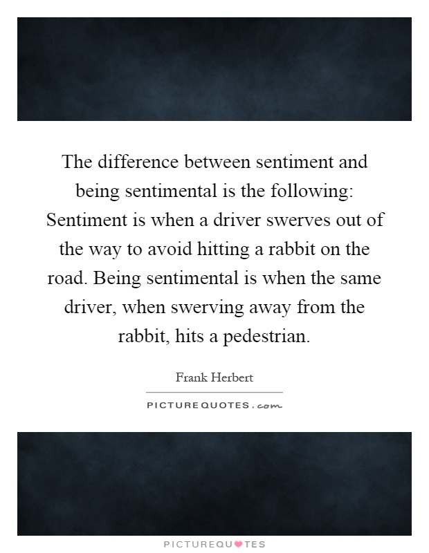 The difference between sentiment and being sentimental is the following: Sentiment is when a driver swerves out of the way to avoid hitting a rabbit on the road. Being sentimental is when the same driver, when swerving away from the rabbit, hits a pedestrian Picture Quote #1