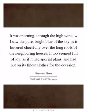 It was morning; through the high window I saw the pure, bright blue of the sky as it hovered cheerfully over the long roofs of the neighboring houses. It too seemed full of joy, as if it had special plans, and had put on its finest clothes for the occasion Picture Quote #1