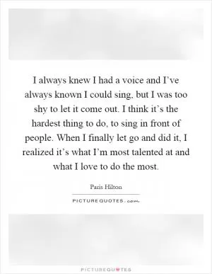 I always knew I had a voice and I’ve always known I could sing, but I was too shy to let it come out. I think it’s the hardest thing to do, to sing in front of people. When I finally let go and did it, I realized it’s what I’m most talented at and what I love to do the most Picture Quote #1