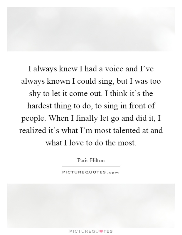 I always knew I had a voice and I've always known I could sing, but I was too shy to let it come out. I think it's the hardest thing to do, to sing in front of people. When I finally let go and did it, I realized it's what I'm most talented at and what I love to do the most Picture Quote #1