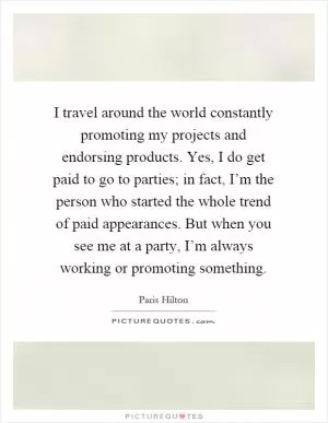 I travel around the world constantly promoting my projects and endorsing products. Yes, I do get paid to go to parties; in fact, I’m the person who started the whole trend of paid appearances. But when you see me at a party, I’m always working or promoting something Picture Quote #1