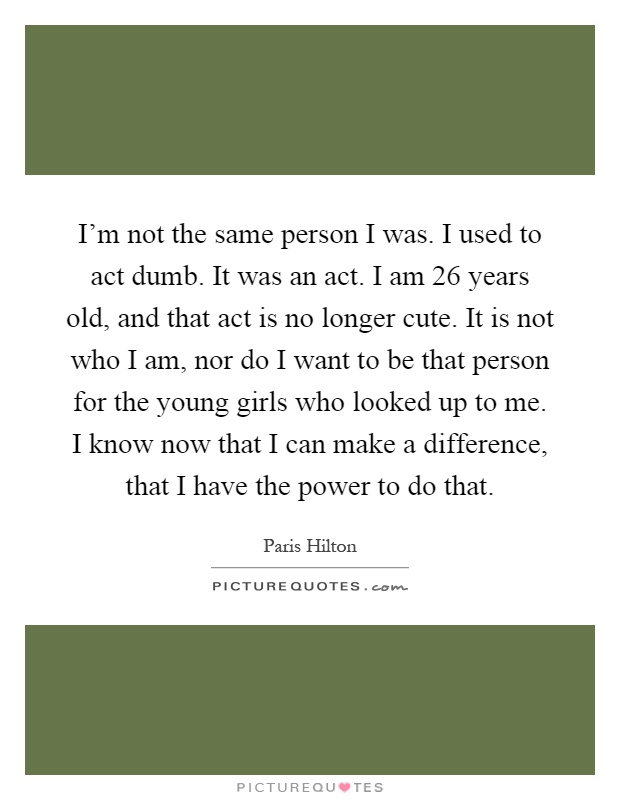 I'm not the same person I was. I used to act dumb. It was an act. I am 26 years old, and that act is no longer cute. It is not who I am, nor do I want to be that person for the young girls who looked up to me. I know now that I can make a difference, that I have the power to do that Picture Quote #1