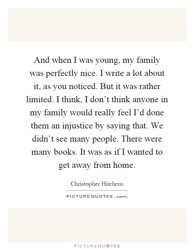 And when I was young, my family was perfectly nice. I write a lot about it, as you noticed. But it was rather limited. I think, I don't think anyone in my family would really feel I'd done them an injustice by saying that. We didn't see many people. There were many books. It was as if I wanted to get away from home Picture Quote #1